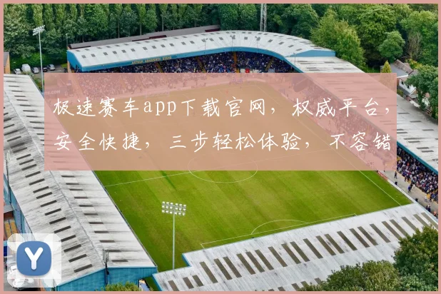 极速赛车app下载官网，权威平台，安全快捷，三步轻松体验，不容错过，下载即享