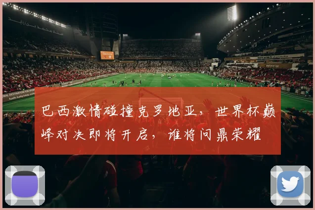 巴西激情碰撞克罗地亚，世界杯巅峰对决即将开启，谁将问鼎荣耀