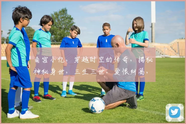 南宫小亿，穿越时空的传奇，揭秘神秘身世，三生三世，爱恨纠葛，终成传奇