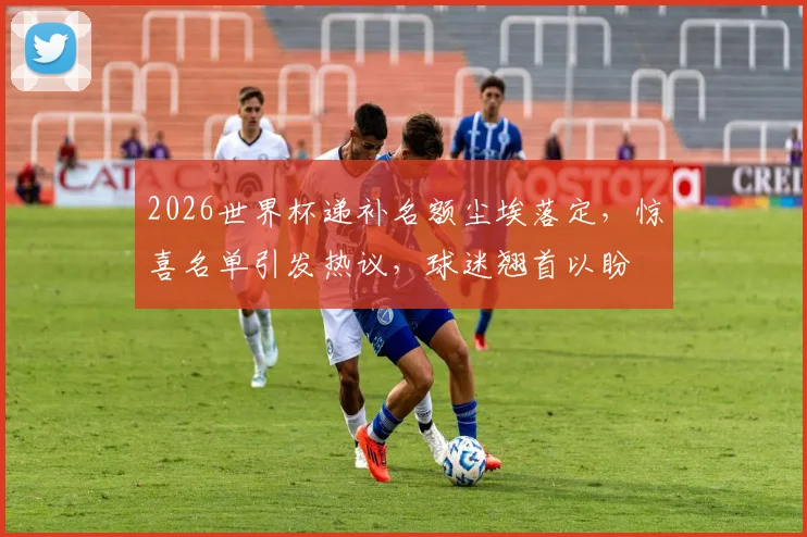 2026世界杯递补名额尘埃落定，惊喜名单引发热议，球迷翘首以盼