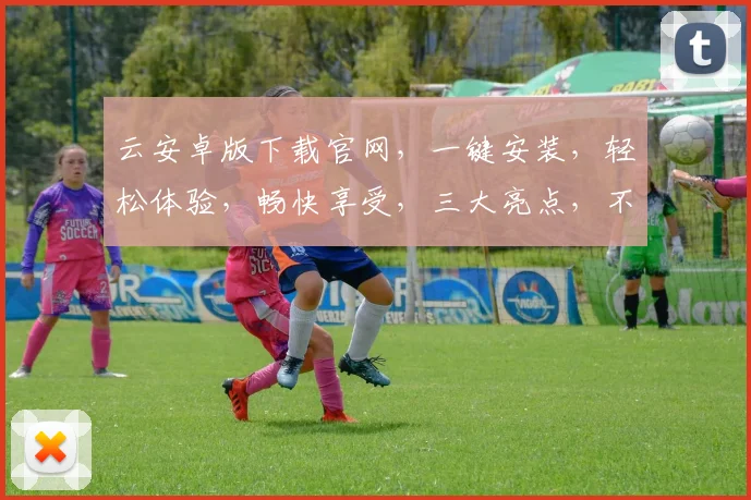 云安卓版下载官网，一键安装，轻松体验，畅快享受，三大亮点，不容错过
