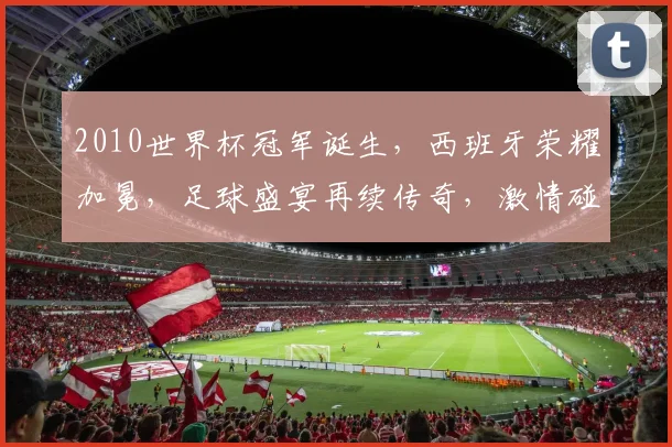 2010世界杯冠军诞生，西班牙荣耀加冕，足球盛宴再续传奇，激情碰撞