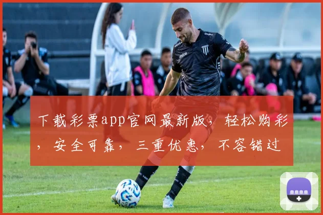 下载彩票app官网最新版，轻松购彩，安全可靠，三重优惠，不容错过，快来体验
