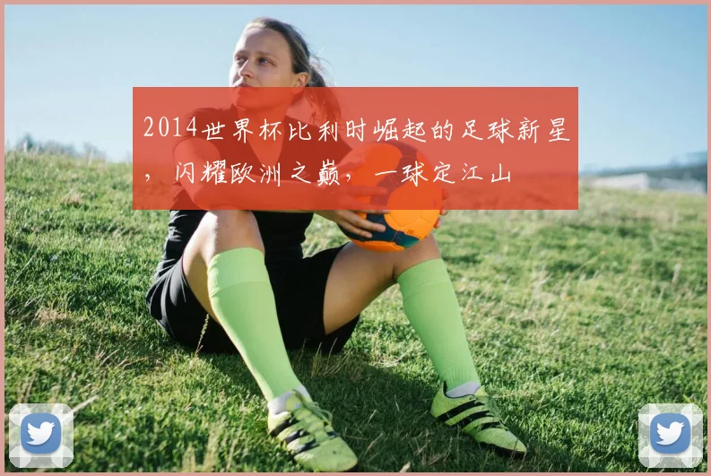 2014世界杯比利时崛起的足球新星，闪耀欧洲之巅，一球定江山