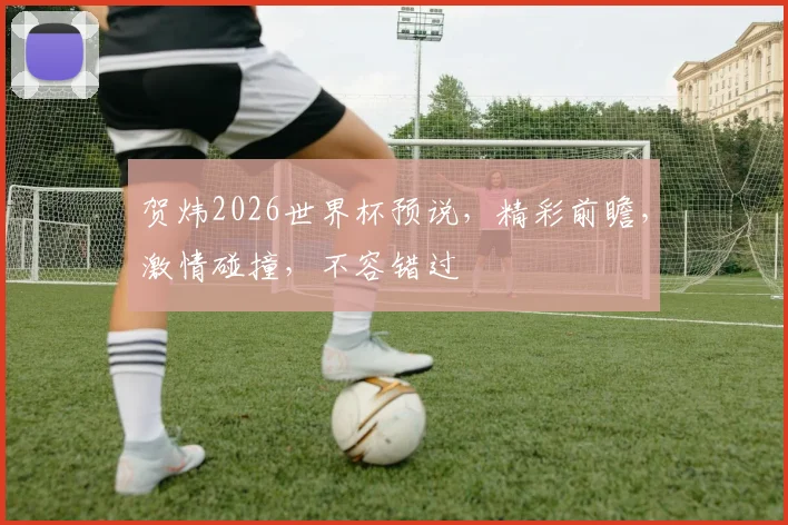 贺炜2026世界杯预说，精彩前瞻，激情碰撞，不容错过